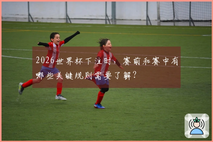 2026世界杯下注时，赛前和赛中有哪些关键规则需要了解？